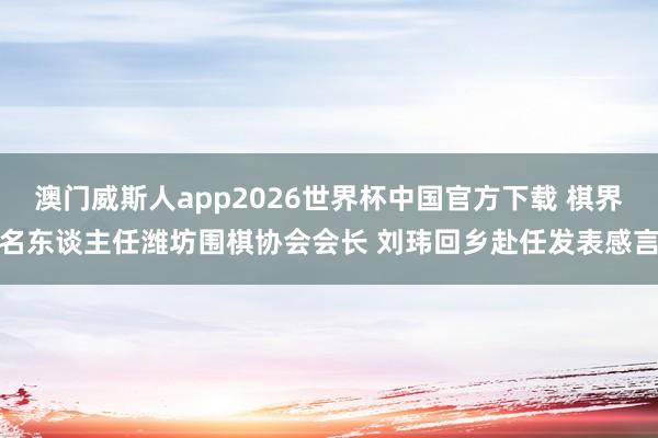 澳门威斯人app2026世界杯中国官方下载 棋界名东谈主任潍坊围棋协会会长 刘玮回乡赴任发表感言