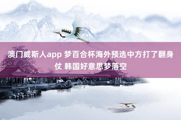 澳门威斯人app 梦百合杯海外预选中方打了翻身仗 韩国好意思梦落空