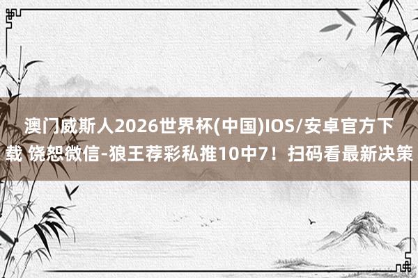 澳门威斯人2026世界杯(中国)IOS/安卓官方下载 饶恕微信-狼王荐彩私推10中7！扫码看最新决策