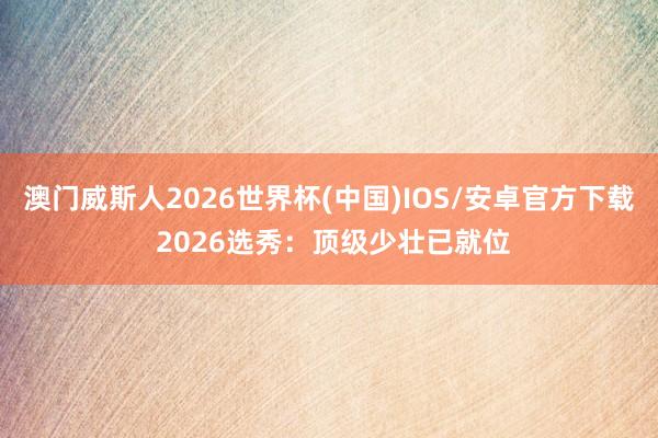 澳门威斯人2026世界杯(中国)IOS/安卓官方下载 2026选秀：顶级少壮已就位