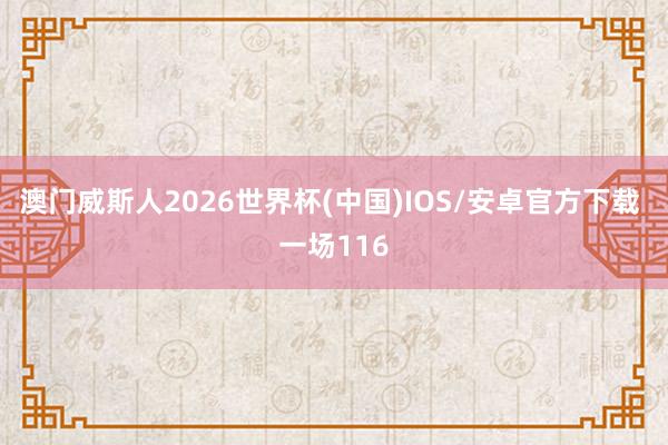 澳门威斯人2026世界杯(中国)IOS/安卓官方下载 一场116