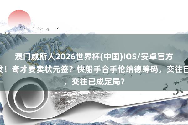 澳门威斯人2026世界杯(中国)IOS/安卓官方下载 突发！奇才要卖状元签？快船手合手伦纳德筹码，交往已成定局？