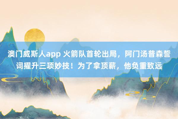 澳门威斯人app 火箭队首轮出局，阿门汤普森誓词擢升三项妙技！为了拿顶薪，他负重致远