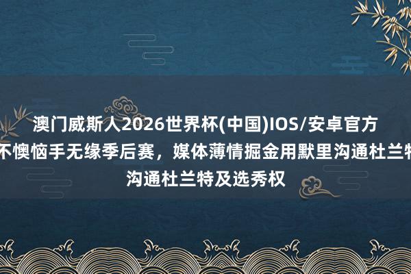 澳门威斯人2026世界杯(中国)IOS/安卓官方下载 火箭不懊恼手无缘季后赛，媒体薄情掘金用默里沟通杜兰特及选秀权