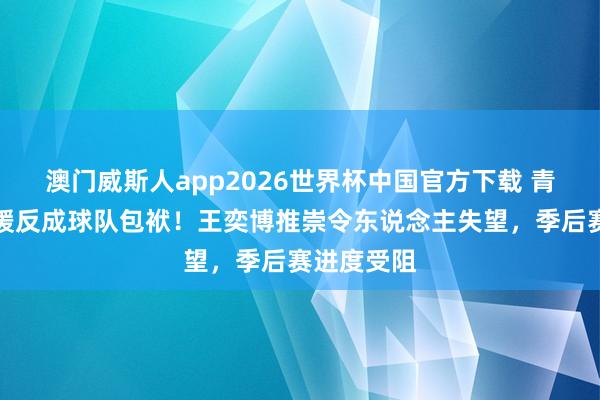 澳门威斯人app2026世界杯中国官方下载 青岛高薪引援反成球队包袱！王奕博推崇令东说念主失望，季后赛进度受阻