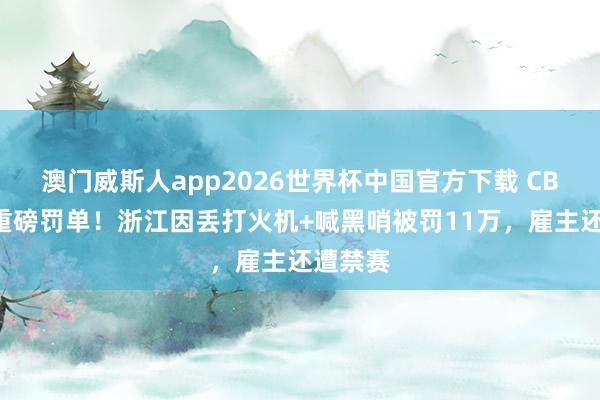 澳门威斯人app2026世界杯中国官方下载 CBA开出重磅罚单！浙江因丢打火机+喊黑哨被罚11万，雇主还遭禁赛