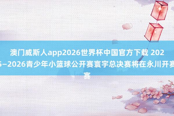 澳门威斯人app2026世界杯中国官方下载 2025—2026青少年小篮球公开赛寰宇总决赛将在永川开赛