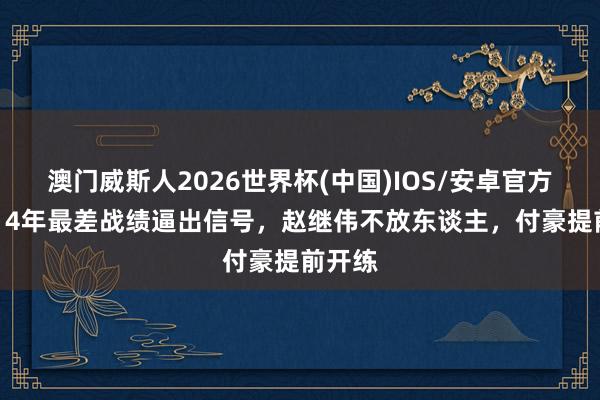 澳门威斯人2026世界杯(中国)IOS/安卓官方下载 14年最差战绩逼出信号，赵继伟不放东谈主，付豪提前开练