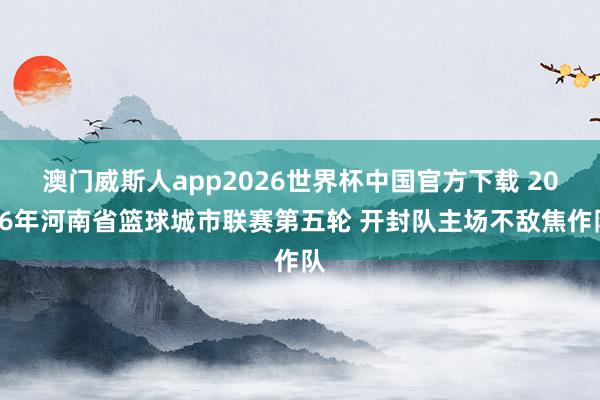 澳门威斯人app2026世界杯中国官方下载 2026年河南省篮球城市联赛第五轮 开封队主场不敌焦作队