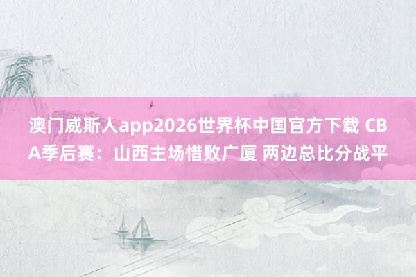 澳门威斯人app2026世界杯中国官方下载 CBA季后赛：山西主场惜败广厦 两边总比分战平