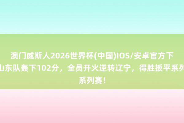 澳门威斯人2026世界杯(中国)IOS/安卓官方下载 山东队轰下102分，全员开火逆转辽宁，得胜扳平系列赛！