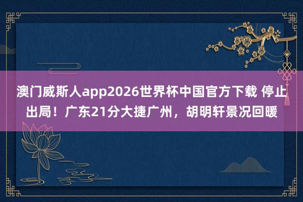 澳门威斯人app2026世界杯中国官方下载 停止出局！广东21分大捷广州，胡明轩景况回暖