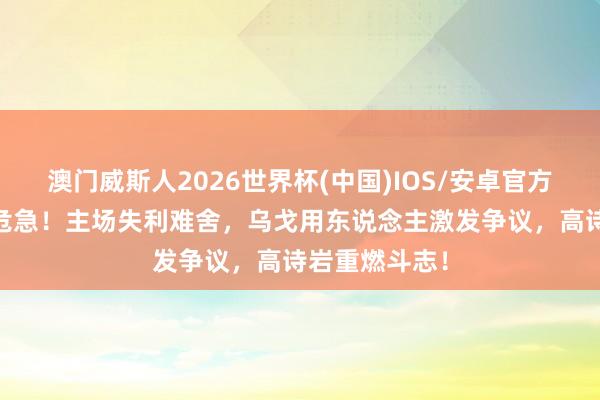 澳门威斯人2026世界杯(中国)IOS/安卓官方下载 辽宁队危急！主场失利难舍，乌戈用东说念主激发争议，高诗岩重燃斗志！