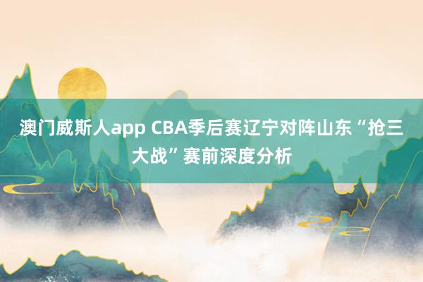 澳门威斯人app CBA季后赛辽宁对阵山东“抢三大战”赛前深度分析