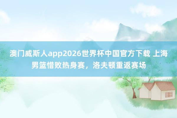 澳门威斯人app2026世界杯中国官方下载 上海男篮惜败热身赛，洛夫顿重返赛场
