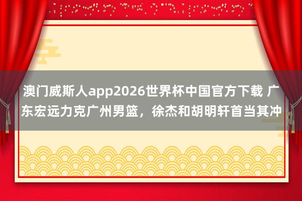 澳门威斯人app2026世界杯中国官方下载 广东宏远力克广州男篮，徐杰和胡明轩首当其冲