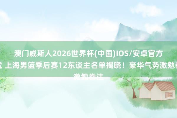 澳门威斯人2026世界杯(中国)IOS/安卓官方下载 上海男篮季后赛12东谈主名单揭晓!豪华气势激勉眷注