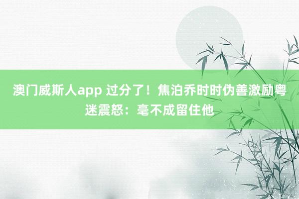 澳门威斯人app 过分了！焦泊乔时时伪善激励粤迷震怒：毫不成留住他