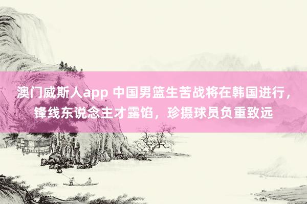 澳门威斯人app 中国男篮生苦战将在韩国进行，锋线东说念主才露馅，珍摄球员负重致远