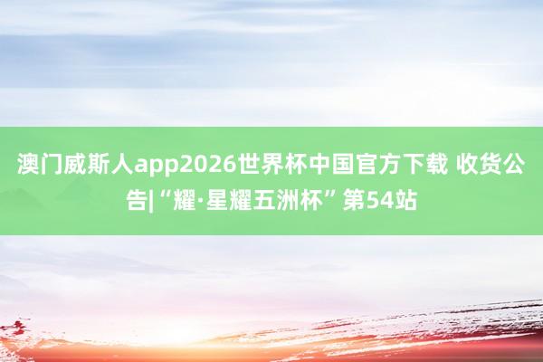 澳门威斯人app2026世界杯中国官方下载 收货公告|“耀·星耀五洲杯”第54站