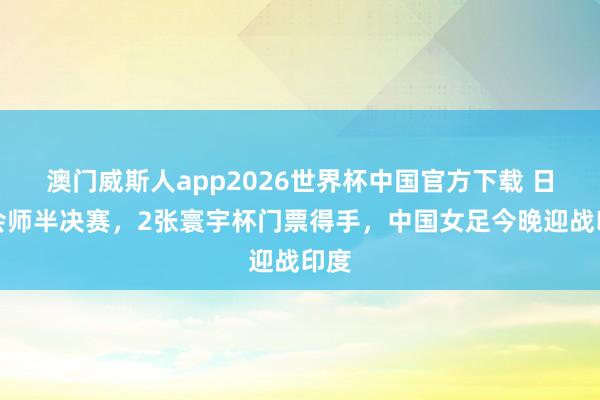 澳门威斯人app2026世界杯中国官方下载 日澳会师半决赛，2张寰宇杯门票得手，中国女足今晚迎战印度