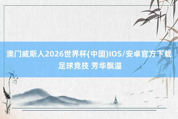 澳门威斯人2026世界杯(中国)IOS/安卓官方下载 足球竞技 芳华飘溢