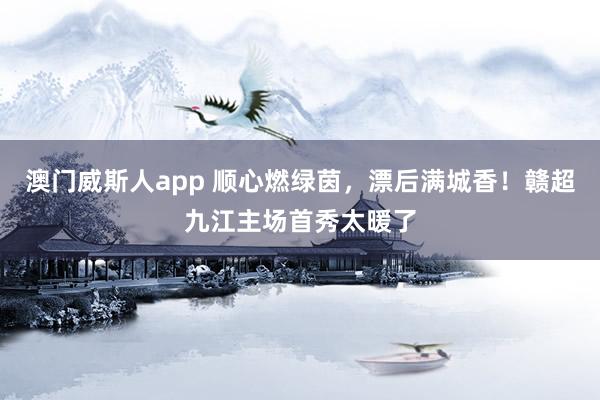 澳门威斯人app 顺心燃绿茵，漂后满城香！赣超九江主场首秀太暖了