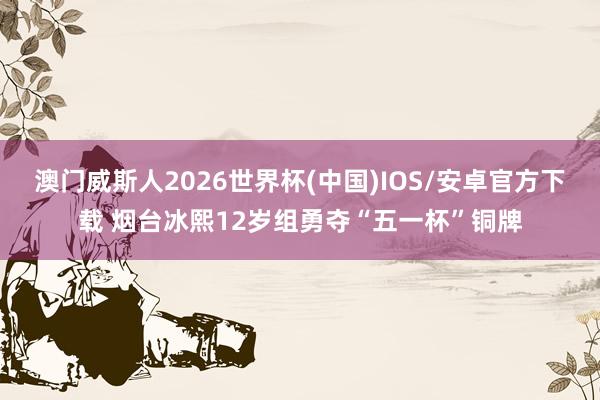 澳门威斯人2026世界杯(中国)IOS/安卓官方下载 烟台冰熙12岁组勇夺“五一杯”铜牌