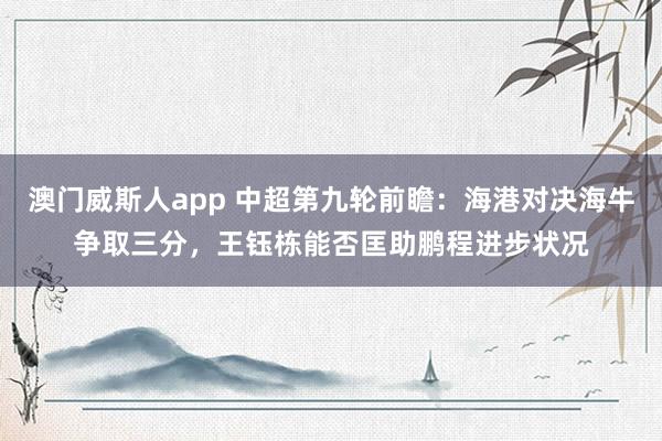 澳门威斯人app 中超第九轮前瞻:海港对决海牛争取三分,王钰栋能否匡助鹏程进步状况