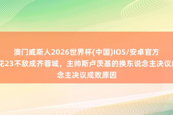 澳门威斯人2026世界杯(中国)IOS/安卓官方下载 申花23不敌成齐蓉城，主帅斯卢茨基的换东说念主决议成败原因