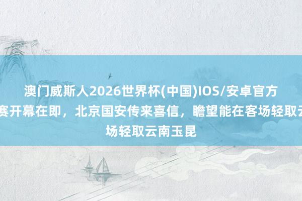 澳门威斯人2026世界杯(中国)IOS/安卓官方下载 比赛开幕在即,北京国安传来喜信,瞻望能在客场轻取云南玉昆