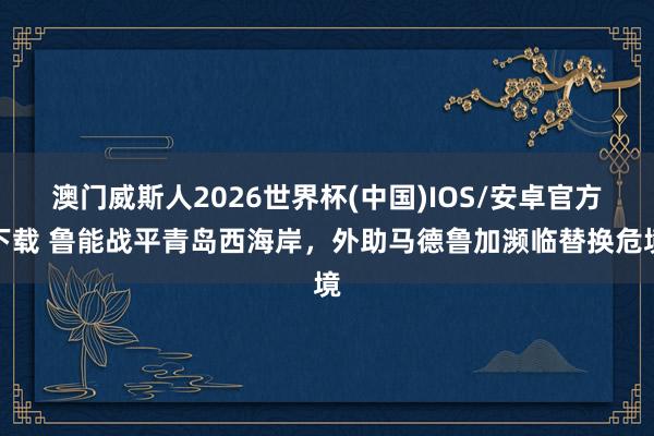 澳门威斯人2026世界杯(中国)IOS/安卓官方下载 鲁能战平青岛西海岸，外助马德鲁加濒临替换危境