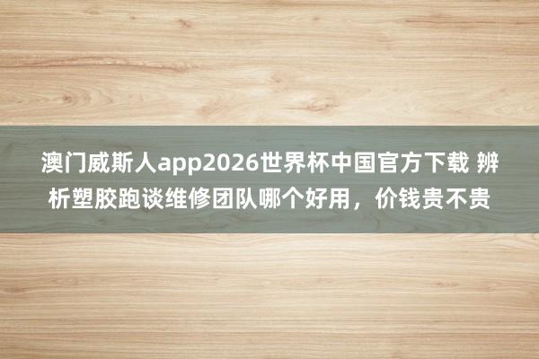 澳门威斯人app2026世界杯中国官方下载 辨析塑胶跑谈维修团队哪个好用，价钱贵不贵