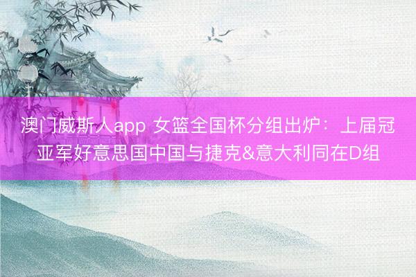澳门威斯人app 女篮全国杯分组出炉：上届冠亚军好意思国中国与捷克&意大利同在D组