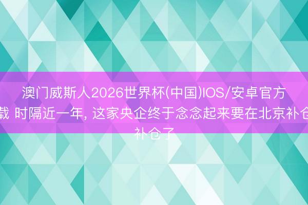 澳门威斯人2026世界杯(中国)IOS/安卓官方下载 时隔近一年， 这家央企终于念念起来要在北京补仓了