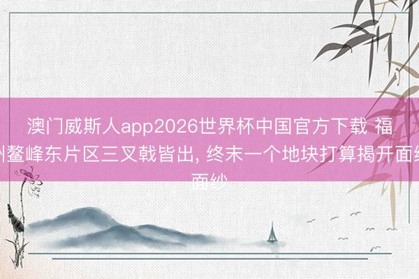 澳门威斯人app2026世界杯中国官方下载 福州鳌峰东片区三叉戟皆出， 终末一个地块打算揭开面纱