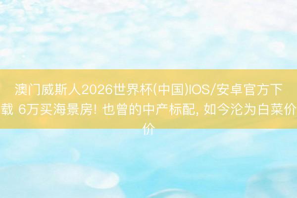 澳门威斯人2026世界杯(中国)IOS/安卓官方下载 6万买海景房! 也曾的中产标配， 如今沦为白菜价