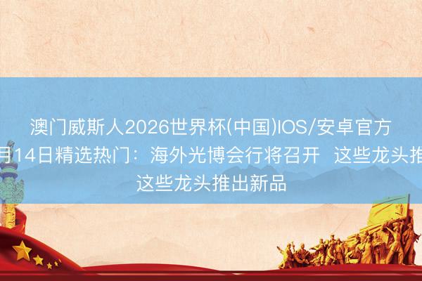 澳门威斯人2026世界杯(中国)IOS/安卓官方下载 5月14日精选热门：海外光博会行将召开  这些龙头推出新品