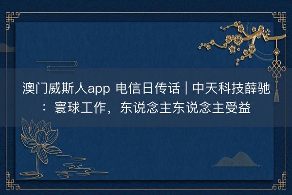 澳门威斯人app 电信日传话 | 中天科技薛驰：寰球工作，东说念主东说念主受益