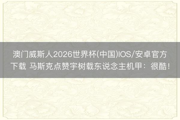 澳门威斯人2026世界杯(中国)IOS/安卓官方下载 马斯克点赞宇树载东说念主机甲：很酷！