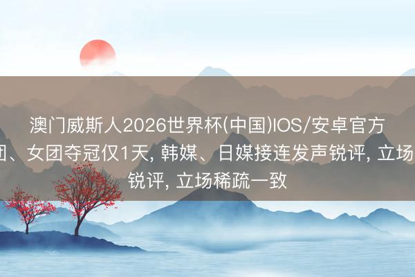 澳门威斯人2026世界杯(中国)IOS/安卓官方下载 男团、女团夺冠仅1天， 韩媒、日媒接连发声锐评， 立场稀疏一致