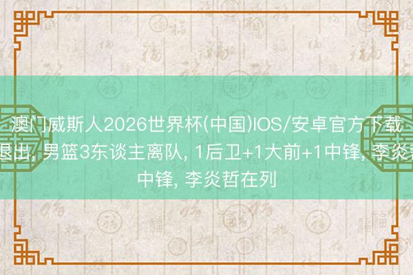 澳门威斯人2026世界杯(中国)IOS/安卓官方下载 进展退出， 男篮3东谈主离队， 1后卫+1大前+1中锋， 李炎哲在列
