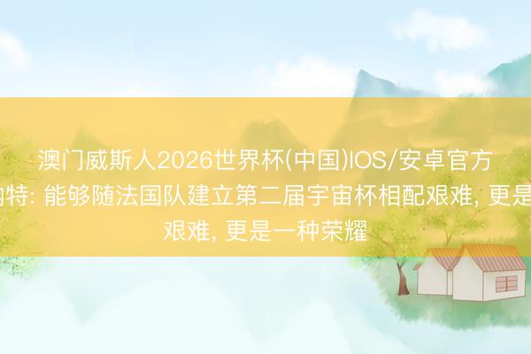 澳门威斯人2026世界杯(中国)IOS/安卓官方下载 科纳特: 能够随法国队建立第二届宇宙杯相配艰难, 更是一种荣耀