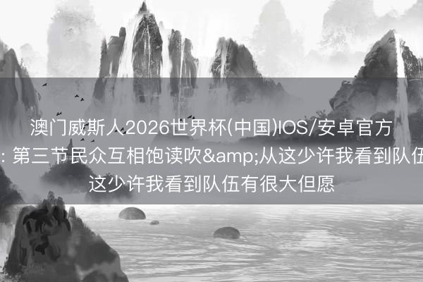 澳门威斯人2026世界杯(中国)IOS/安卓官方下载 许利民: 第三节民众互相饱读吹&从这少许我看到队伍有很大但愿