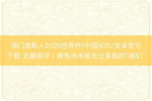 澳门威斯人2026世界杯(中国)IOS/安卓官方下载 北疆微评|唯有尚未被充分禀报的“咱们”