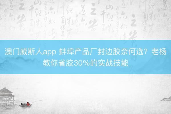 澳门威斯人app 蚌埠产品厂封边胶奈何选？老杨教你省胶30%的实战技能