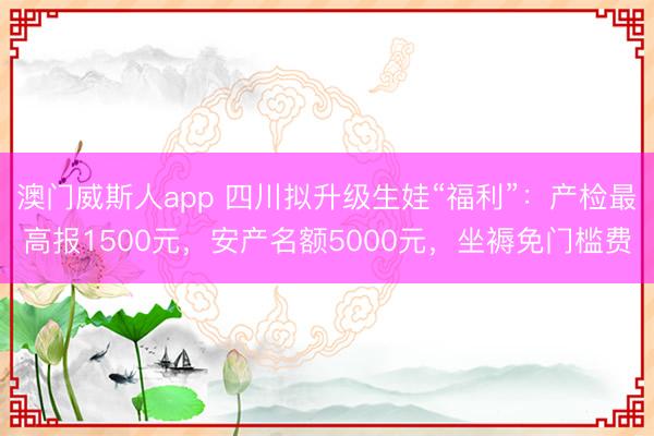 澳门威斯人app 四川拟升级生娃“福利”：产检最高报1500元，安产名额5000元，坐褥免门槛费