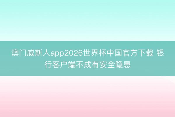 澳门威斯人app2026世界杯中国官方下载 银行客户端不成有安全隐患