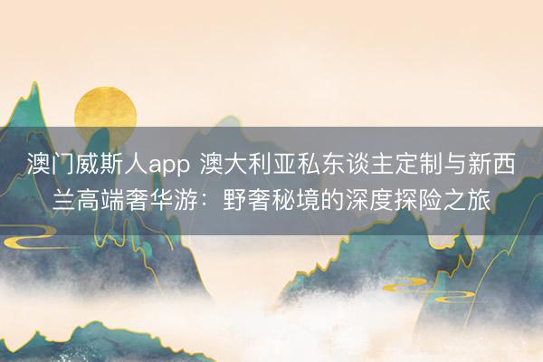 澳门威斯人app 澳大利亚私东谈主定制与新西兰高端奢华游：野奢秘境的深度探险之旅