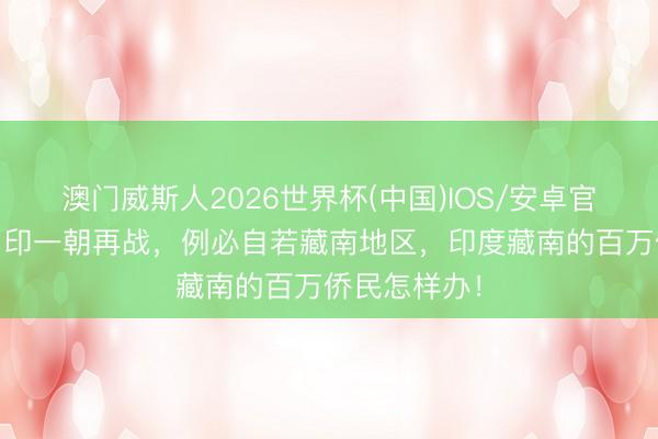 澳门威斯人2026世界杯(中国)IOS/安卓官方下载 中、印一朝再战,例必自若藏南地区,印度藏南的百万侨民怎样办!